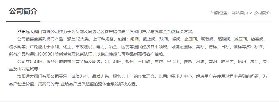 洛阳远大阀门主营阀门闸阀,截止阀,球阀,蝶阀,止回阀,调节阀,隔膜阀,减压阀,旋塞阀,疏水阀等12大类.广泛用于水利,化工,市政建设,电力等领域.服务于洛阳,郑州,三门峡,焦作,平顶山,许昌,济源,南阳,驻马店,信阳,漯河,灵宝及山西运城等地;为河南及周边客户提供高品质阀门与流体全系统解决方案.